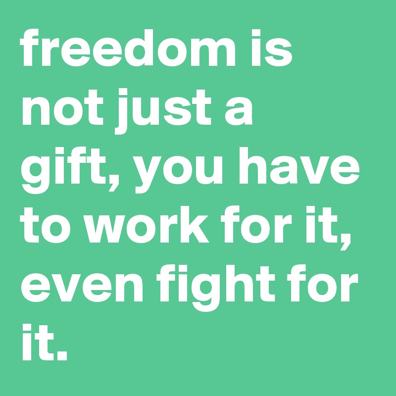 freedom is not just a gift, you have to work for it, even fight for it.
