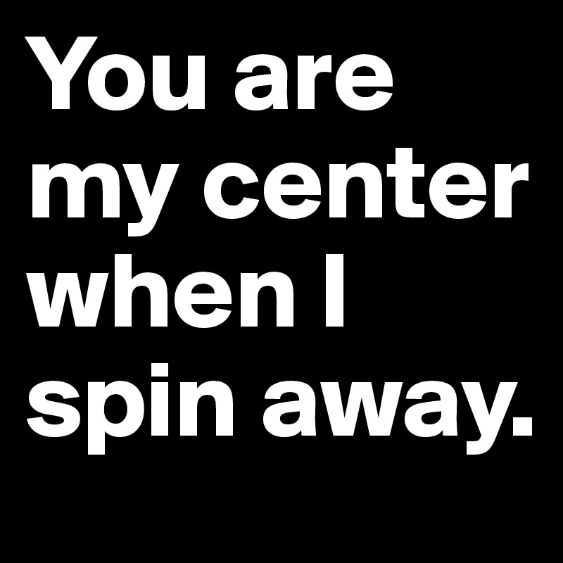 You are my center when I spin away.