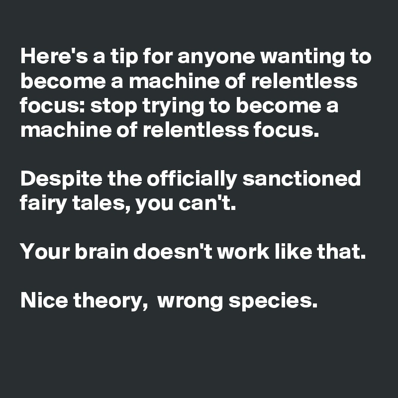 
Here's a tip for anyone wanting to become a machine of relentless focus: stop trying to become a machine of relentless focus.

Despite the officially sanctioned fairy tales, you can't.

Your brain doesn't work like that. 

Nice theory,  wrong species.