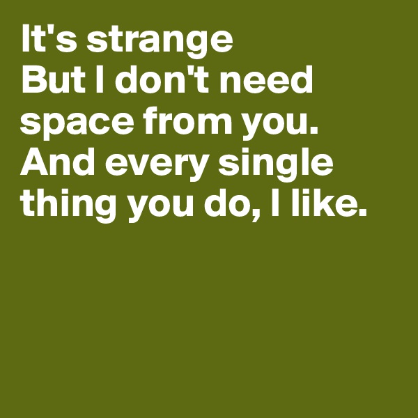 It's strange
But I don't need space from you.
And every single thing you do, I like. 



