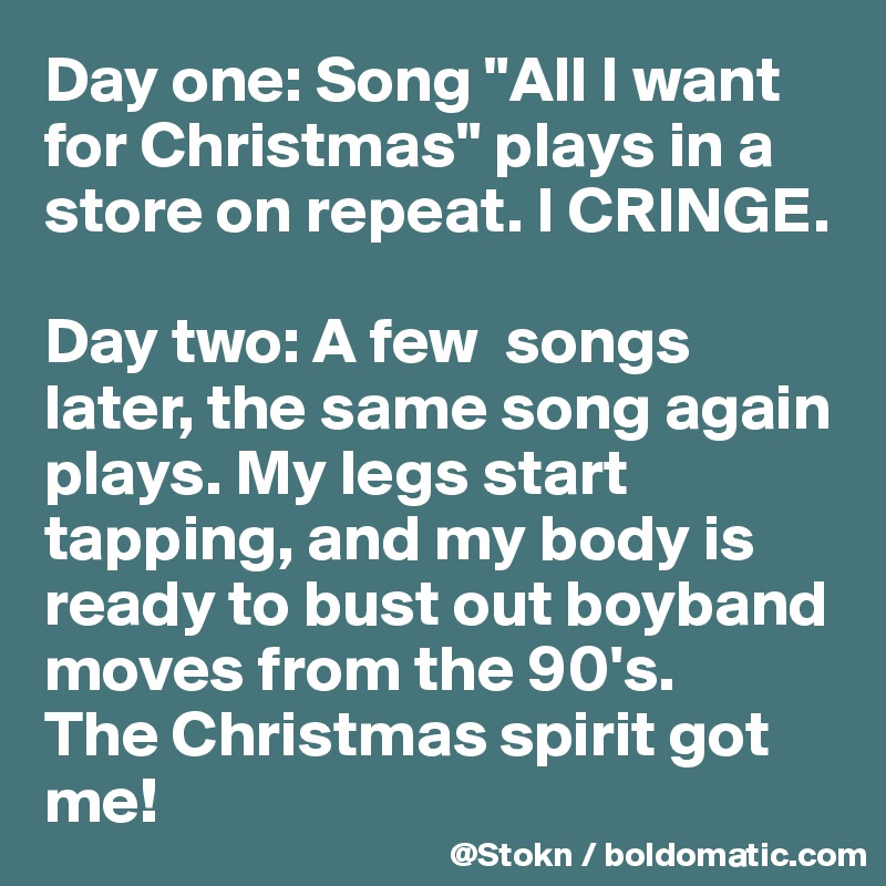Day one: Song "All I want for Christmas" plays in a store on repeat. I CRINGE.

Day two: A few  songs later, the same song again plays. My legs start tapping, and my body is ready to bust out boyband moves from the 90's.
The Christmas spirit got me!
