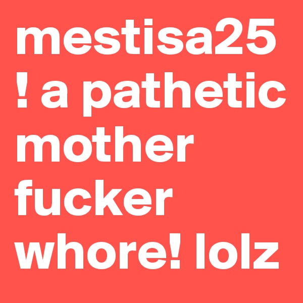 mestisa25! a pathetic mother fucker whore! lolz
