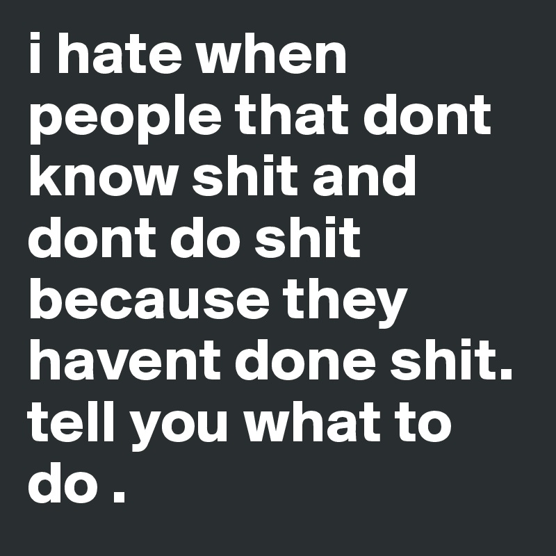 i hate when people that dont know shit and dont do shit because they havent done shit. tell you what to do .