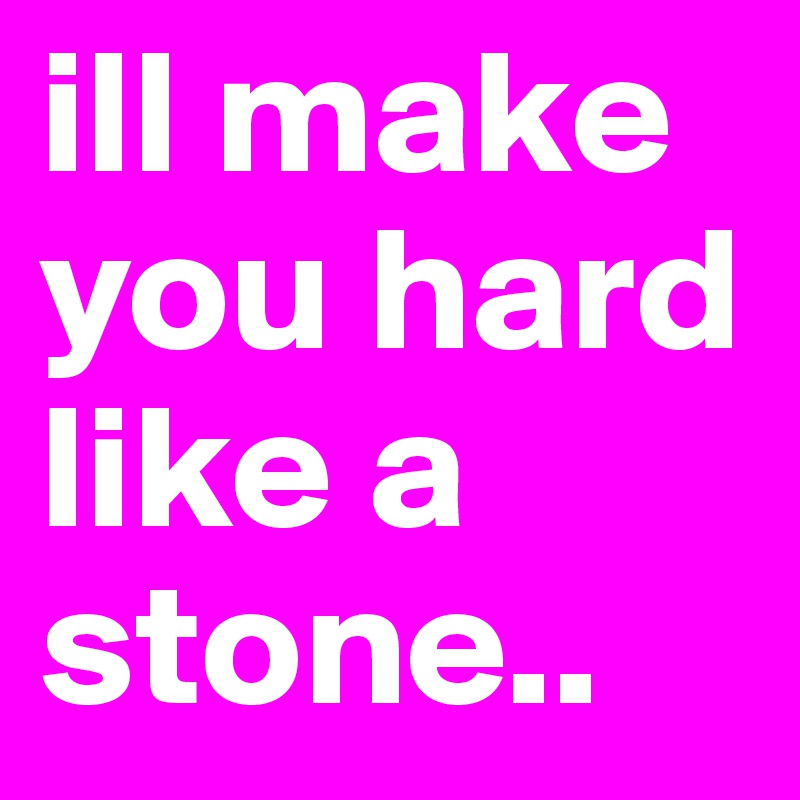 ill make you hard like a stone.. 