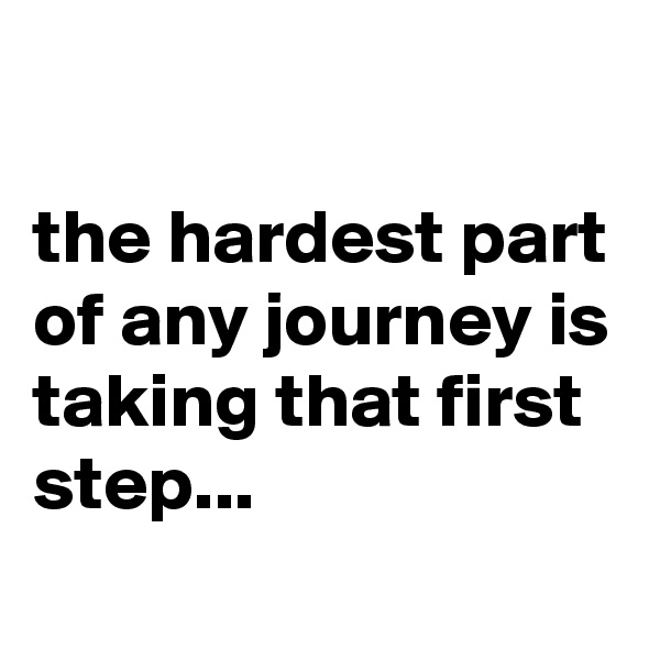 

the hardest part of any journey is taking that first step... 
