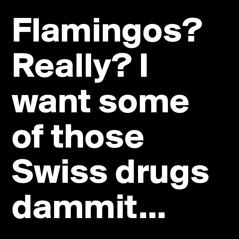 Flamingos? Really? I want some of those Swiss drugs dammit...