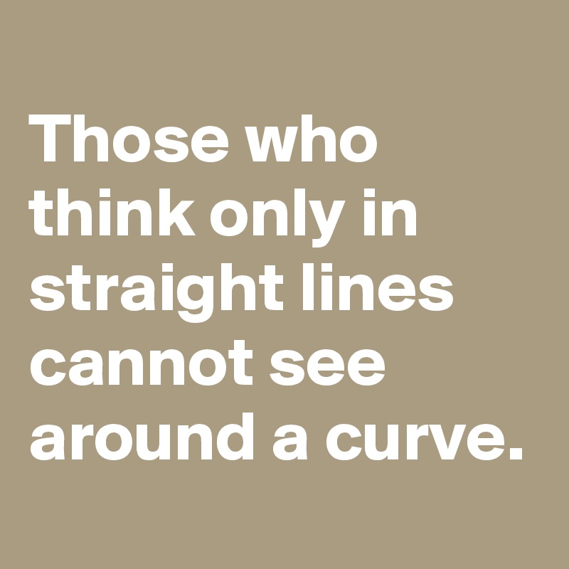 
Those who think only in straight lines cannot see around a curve.
