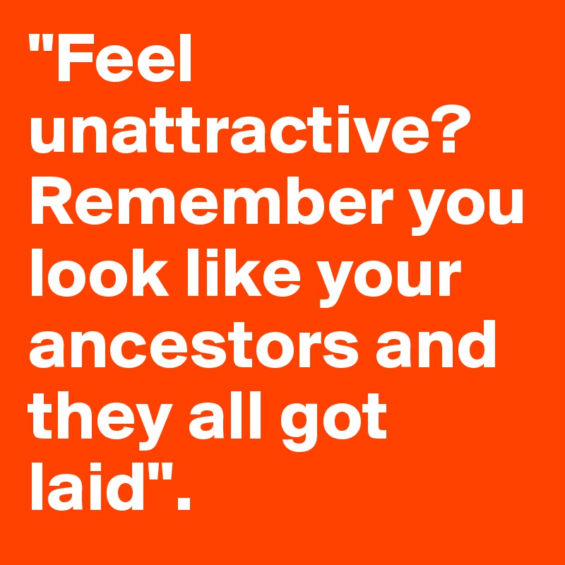 "Feel unattractive? Remember you look like your ancestors and they all got laid". 