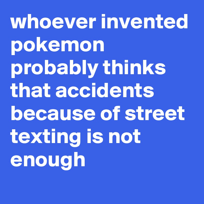 whoever invented pokemon probably thinks that accidents because of street texting is not enough