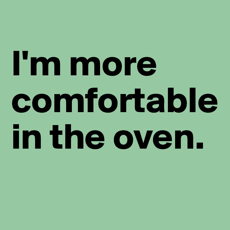 
I'm more comfortable in the oven. 
