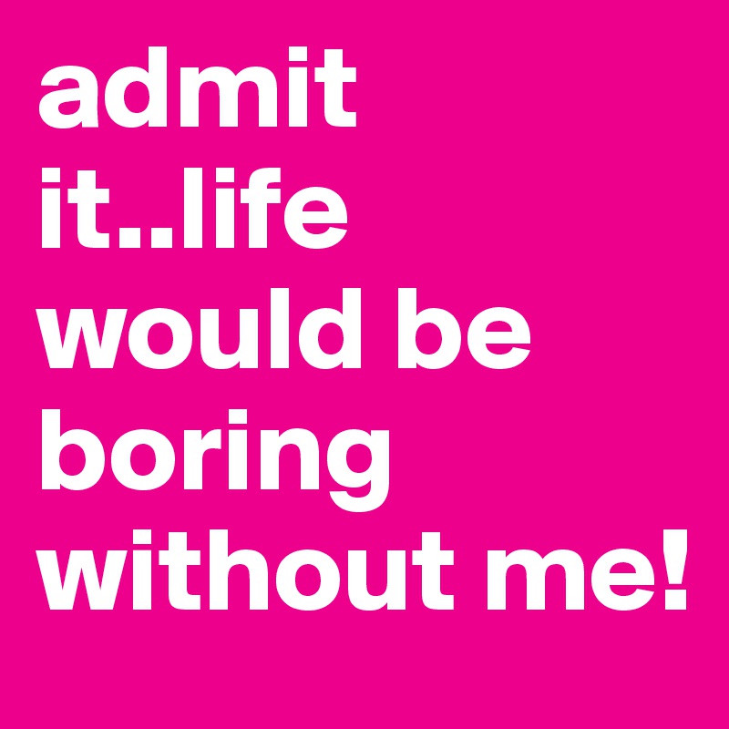 admit it..life would be boring without me!