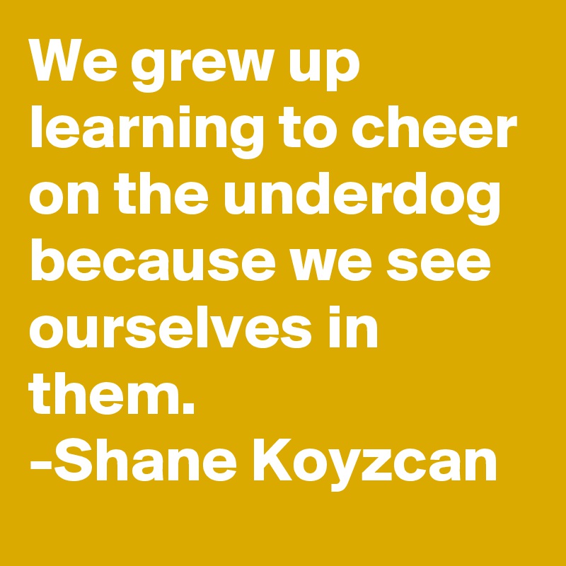 We grew up learning to cheer on the underdog because we see ourselves in them. 
-Shane Koyzcan