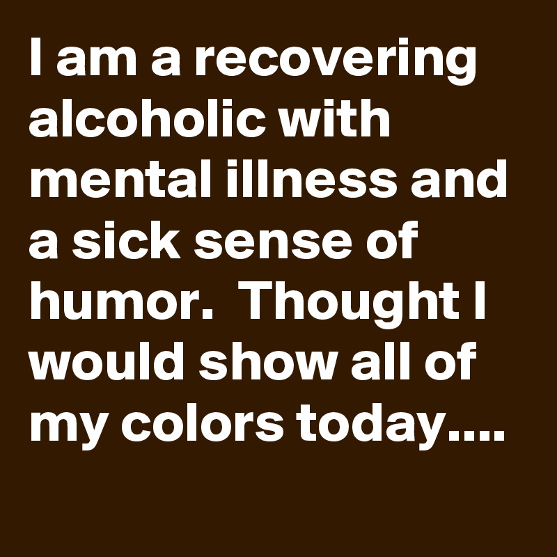 I am a recovering alcoholic with mental illness and a sick sense of humor.  Thought I would show all of my colors today....
