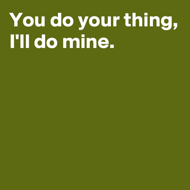You do your thing,
I'll do mine.




