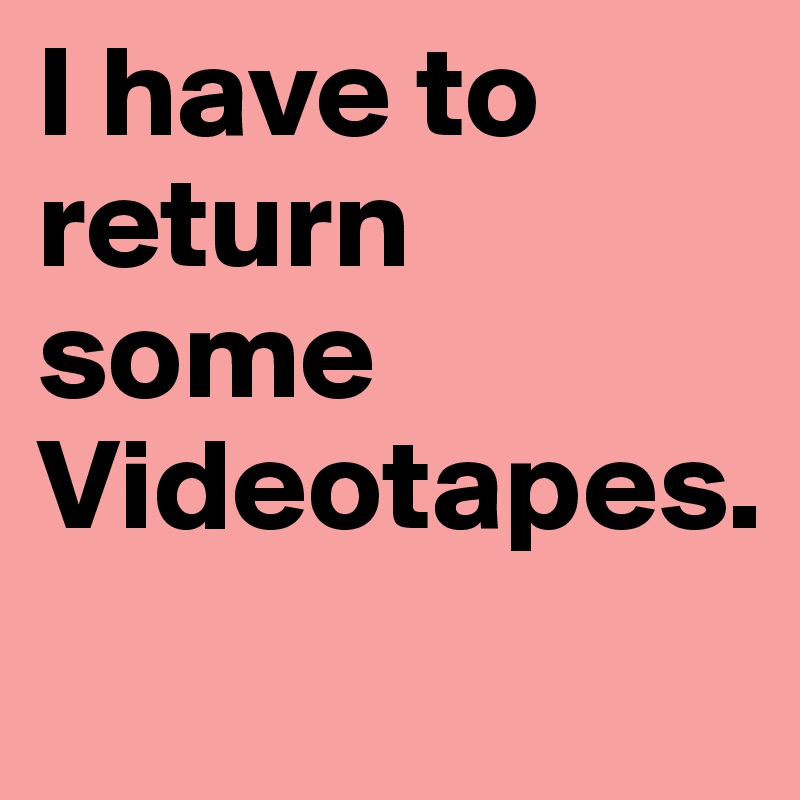 I have to return some Videotapes.
