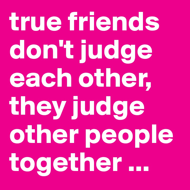 true friends don't judge each other, they judge other people together ...