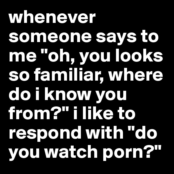 whenever someone says to me "oh, you looks so familiar, where do i know you from?" i like to respond with "do you watch porn?"