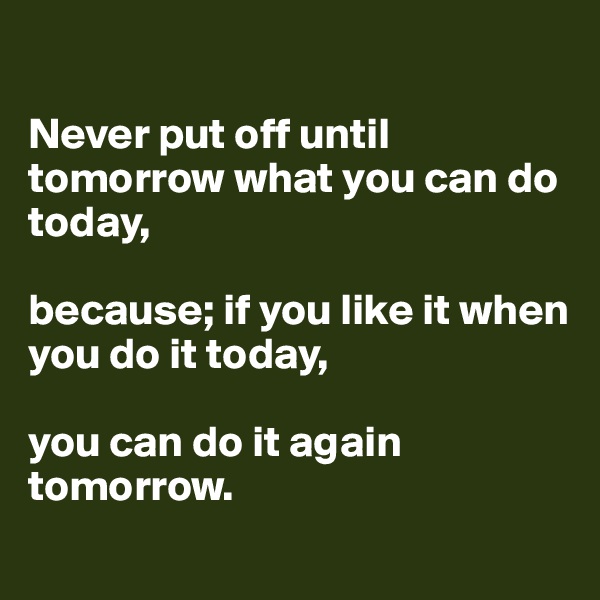 

Never put off until tomorrow what you can do today, 

because; if you like it when you do it today,

you can do it again tomorrow. 
