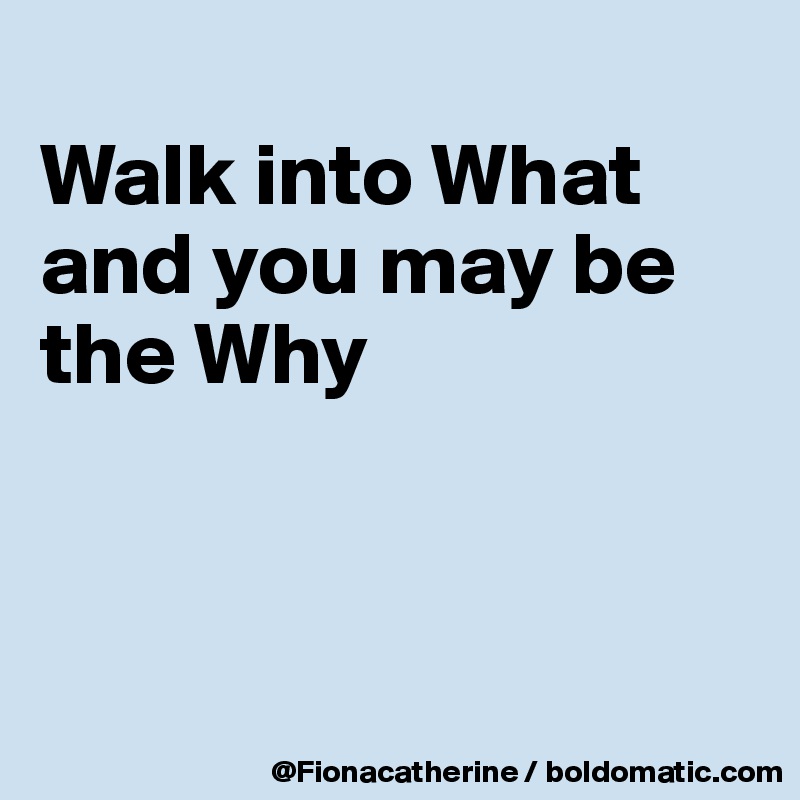
Walk into What
and you may be
the Why




