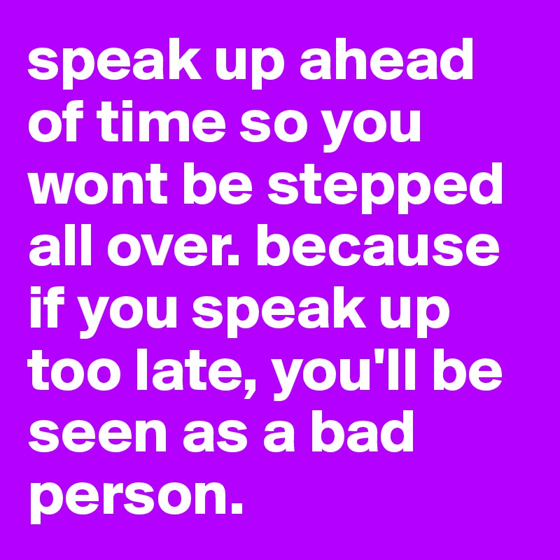speak up ahead of time so you wont be stepped all over. because if you speak up too late, you'll be seen as a bad person.