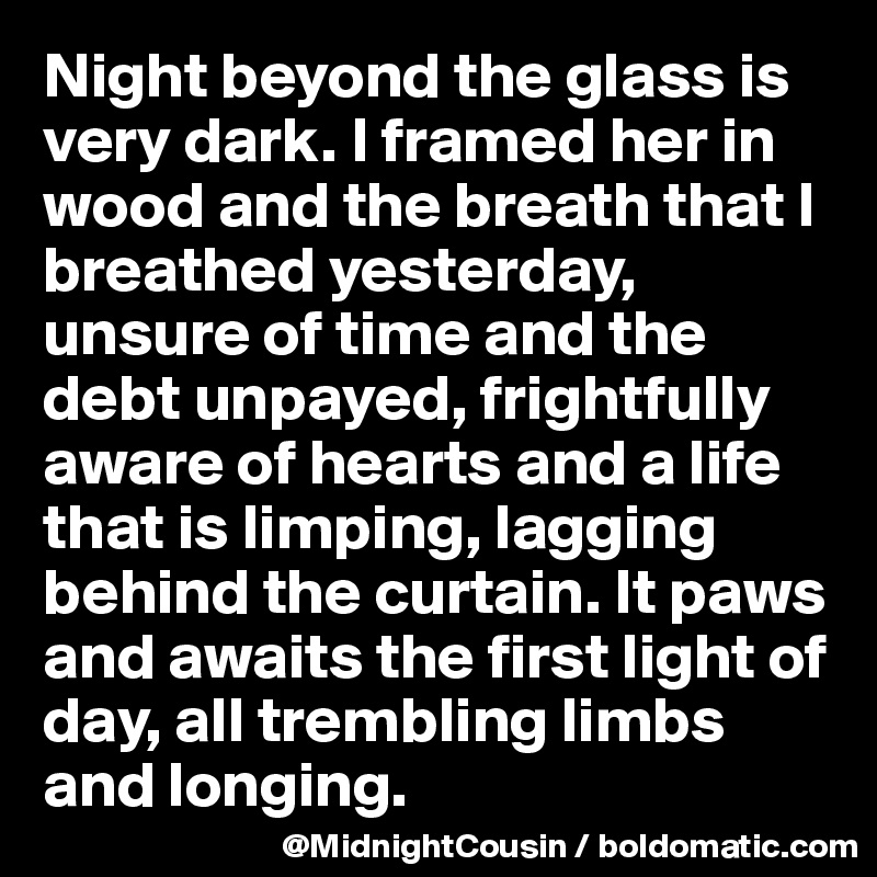 Night beyond the glass is very dark. I framed her in wood and the breath that I breathed yesterday, unsure of time and the 
debt unpayed, frightfully aware of hearts and a life that is limping, lagging behind the curtain. It paws and awaits the first light of day, all trembling limbs and longing.