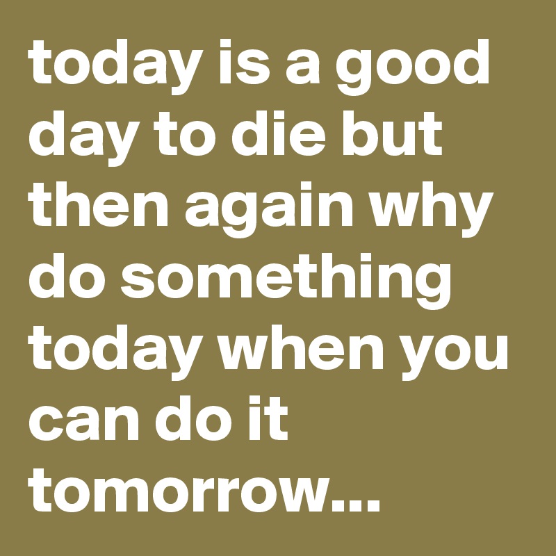 today is a good day to die but then again why do something today when you can do it tomorrow...
