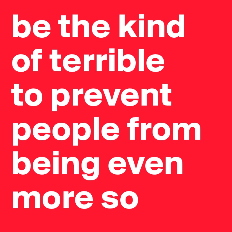 be the kind of terrible
to prevent people from being even more so