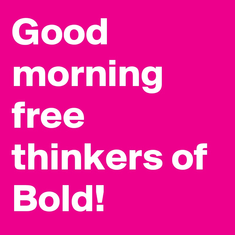 Good morning free thinkers of Bold!