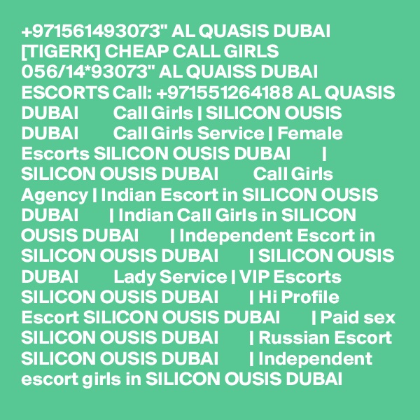 +971561493073" AL QUASIS DUBAI [TIGERK] CHEAP CALL GIRLS 056/14*93073" AL QUAISS DUBAI ESCORTS Call: +971551264188 AL QUASIS DUBAI         Call Girls | SILICON OUSIS DUBAI         Call Girls Service | Female Escorts SILICON OUSIS DUBAI        |  SILICON OUSIS DUBAI         Call Girls Agency | Indian Escort in SILICON OUSIS DUBAI        | Indian Call Girls in SILICON OUSIS DUBAI        | Independent Escort in SILICON OUSIS DUBAI        | SILICON OUSIS DUBAI         Lady Service | VIP Escorts SILICON OUSIS DUBAI        | Hi Profile Escort SILICON OUSIS DUBAI        | Paid sex SILICON OUSIS DUBAI        | Russian Escort SILICON OUSIS DUBAI        | Independent escort girls in SILICON OUSIS DUBAI  