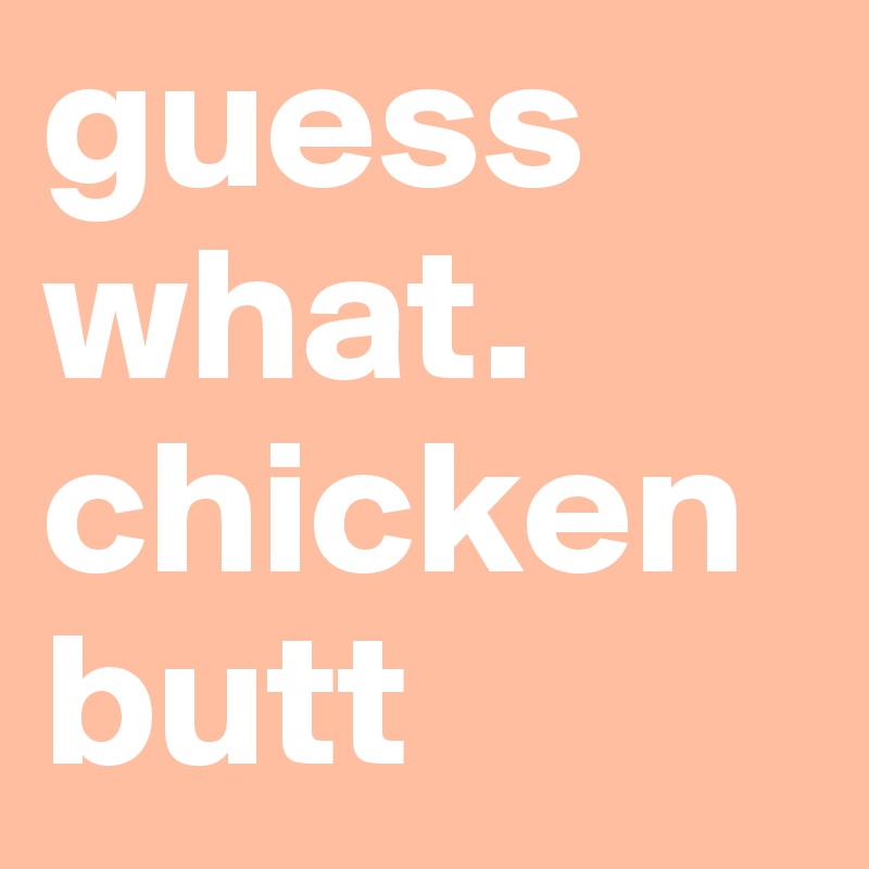 guess what.
chicken butt