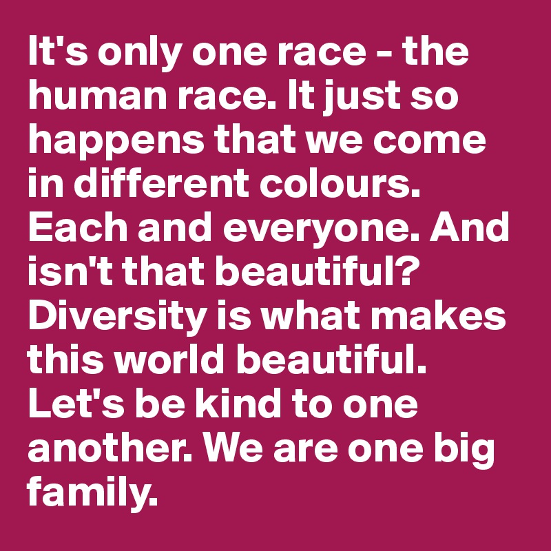 It's only one race - the human race. It just so happens that we come in different colours. Each and everyone. And isn't that beautiful? Diversity is what makes this world beautiful.
Let's be kind to one another. We are one big family.