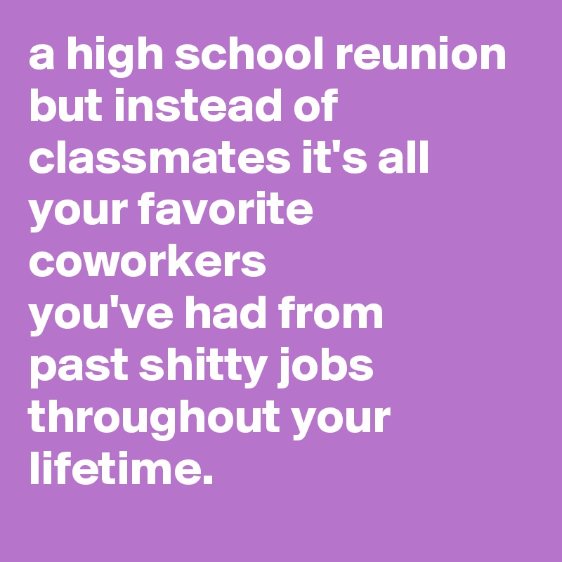 a high school reunion 
but instead of classmates it's all your favorite coworkers 
you've had from 
past shitty jobs throughout your lifetime.