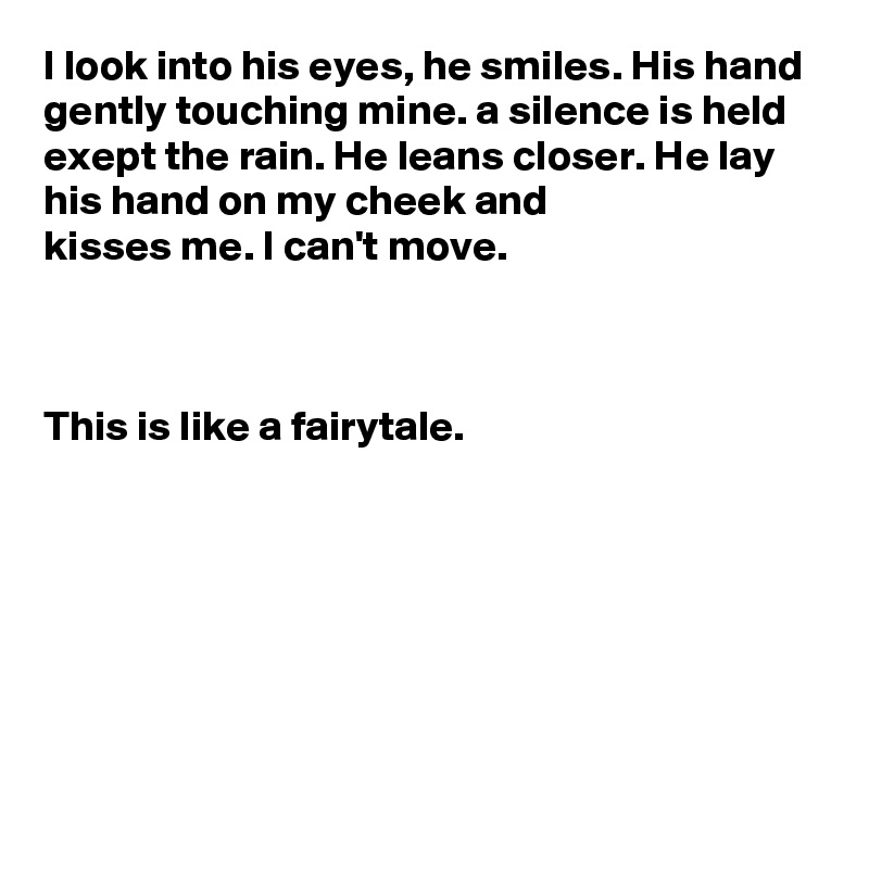 I look into his eyes, he smiles. His hand gently touching mine. a silence is held exept the rain. He leans closer. He lay his hand on my cheek and 
kisses me. I can't move.
 


This is like a fairytale.







