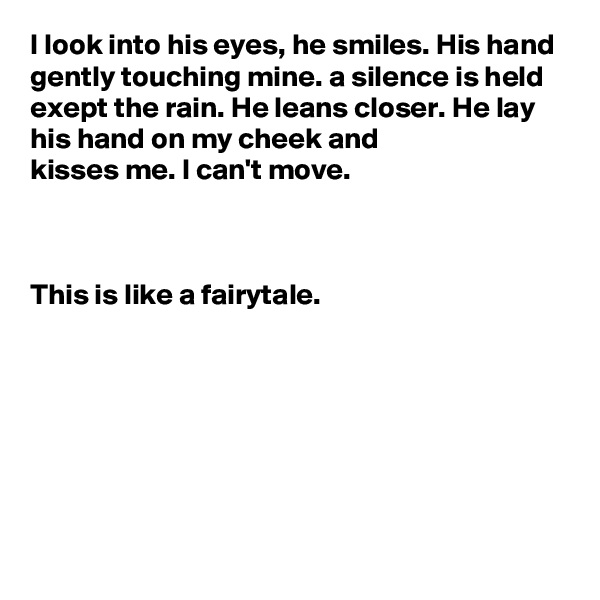 I look into his eyes, he smiles. His hand gently touching mine. a silence is held exept the rain. He leans closer. He lay his hand on my cheek and 
kisses me. I can't move.
 


This is like a fairytale.







