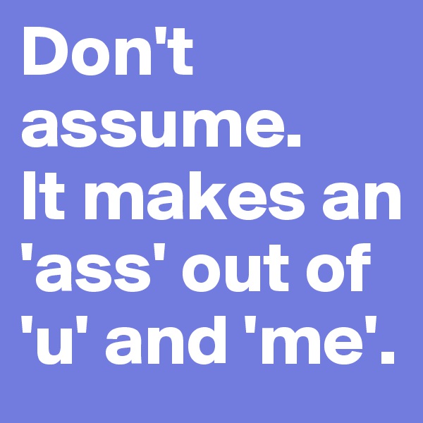 Don't assume. 
It makes an 'ass' out of 'u' and 'me'.
