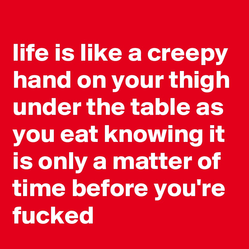 
life is like a creepy hand on your thigh under the table as you eat knowing it is only a matter of time before you're fucked 