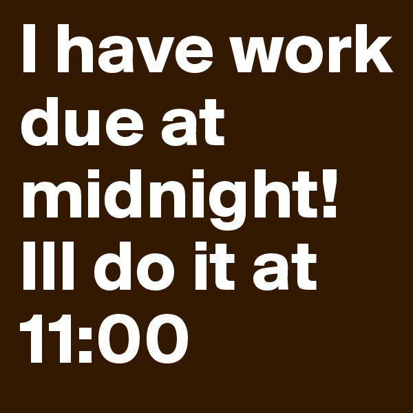 I have work due at midnight! Ill do it at 11:00