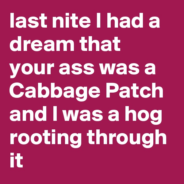 last nite I had a dream that your ass was a Cabbage Patch and I was a hog rooting through it