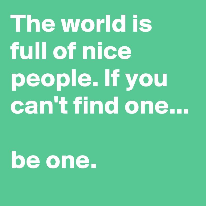 The world is full of nice people. If you can't find one...

be one.