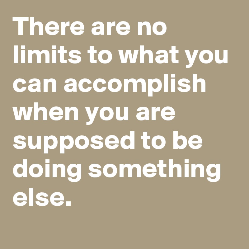 There are no limits to what you can accomplish when you are supposed to be doing something else.