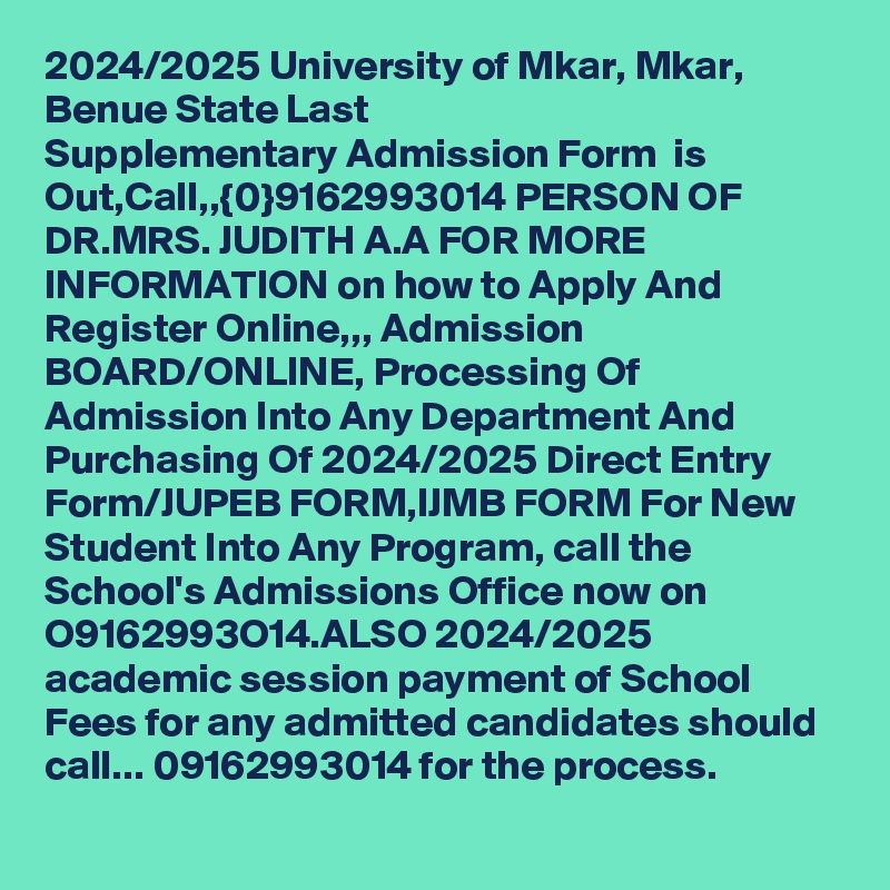 2024/2025 University of Mkar, Mkar, Benue State Last Supplementary Admission Form  is Out,Call,,{0}9162993014 PERSON OF DR.MRS. JUDITH A.A FOR MORE INFORMATION on how to Apply And Register Online,,, Admission BOARD/ONLINE, Processing Of Admission Into Any Department And Purchasing Of 2024/2025 Direct Entry Form/JUPEB FORM,IJMB FORM For New Student Into Any Program, call the School's Admissions Office now on O9162993O14.ALSO 2024/2025 academic session payment of School Fees for any admitted candidates should call... 09162993014 for the process.