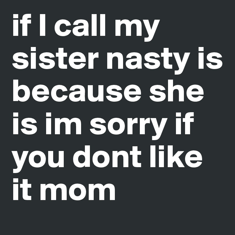 if I call my sister nasty is because she is im sorry if you dont like it mom