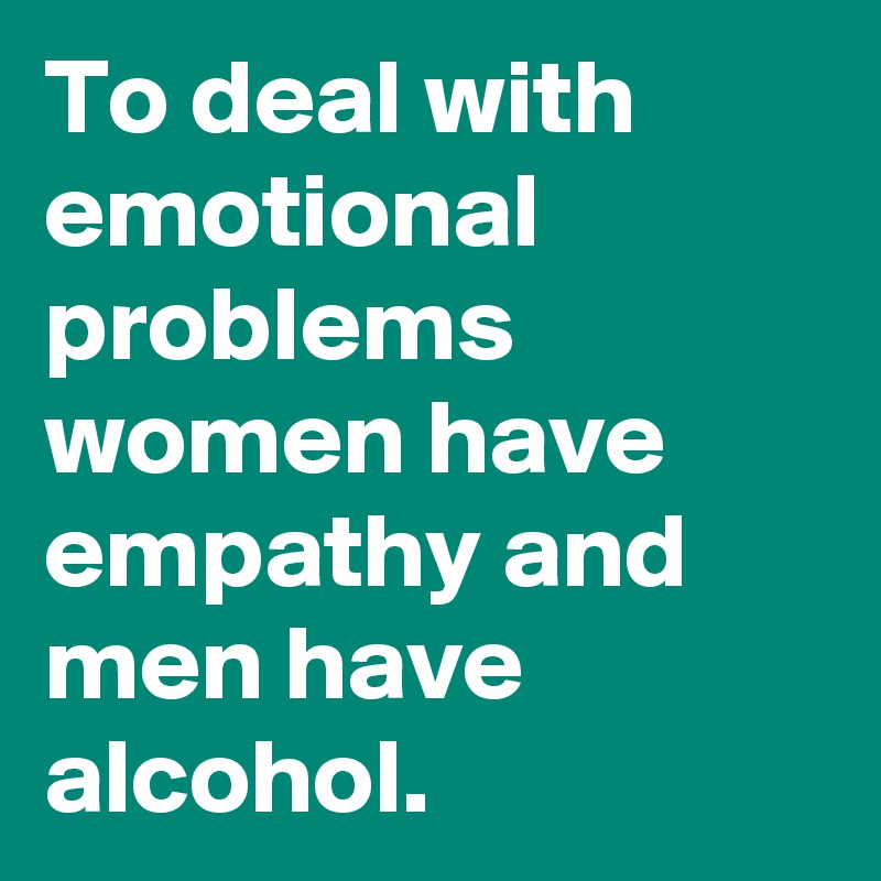 To deal with emotional problems women have empathy and men have alcohol. 