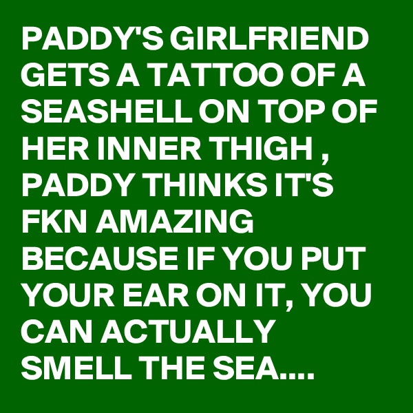 PADDY'S GIRLFRIEND GETS A TATTOO OF A SEASHELL ON TOP OF HER INNER THIGH ,
PADDY THINKS IT'S FKN AMAZING BECAUSE IF YOU PUT YOUR EAR ON IT, YOU CAN ACTUALLY SMELL THE SEA....