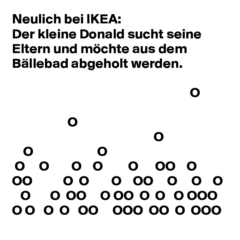 Neulich bei IKEA:
Der kleine Donald sucht seine Eltern und möchte aus dem Bällebad abgeholt werden.

                                                                O        

                    O
                                                   O
    O                       O
 O     O        O    O         O      OO    O   OO           O  O        O    OO     O     O    O
   O       O  OO     O OO  O  O   O OOO O O   O  O   OO     OOO  OO  O  OOO