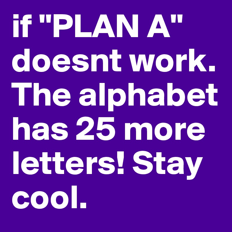 if "PLAN A" doesnt work. The alphabet has 25 more letters! Stay cool.