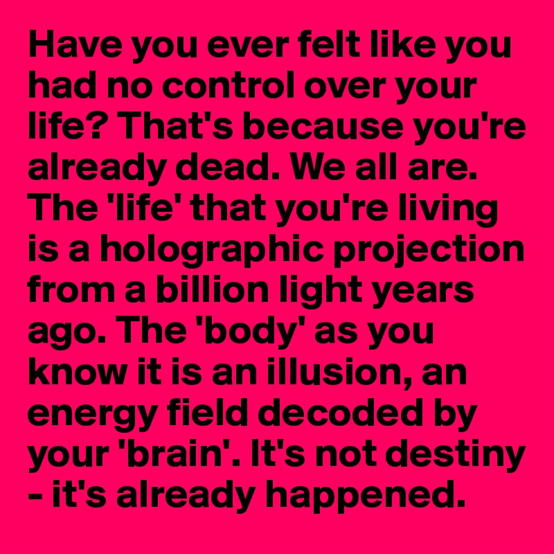 Have you ever felt like you had no control over your life? That's because you're already dead. We all are. The 'life' that you're living is a holographic projection from a billion light years ago. The 'body' as you know it is an illusion, an
energy field decoded by your 'brain'. It's not destiny - it's already happened. 