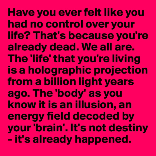 Have you ever felt like you had no control over your life? That's because you're already dead. We all are. The 'life' that you're living is a holographic projection from a billion light years ago. The 'body' as you know it is an illusion, an
energy field decoded by your 'brain'. It's not destiny - it's already happened. 