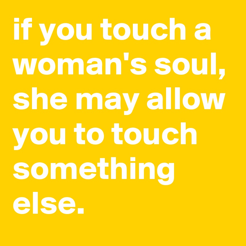 if you touch a woman's soul, she may allow you to touch something else.