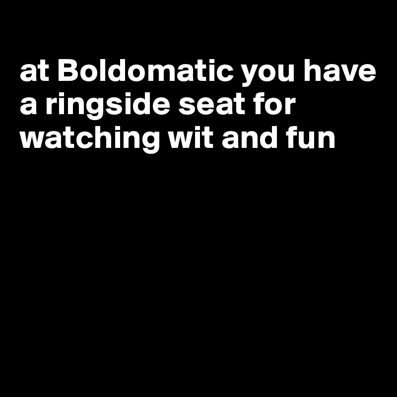 
at Boldomatic you have a ringside seat for watching wit and fun





